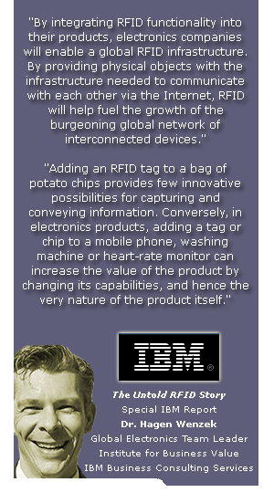By integrating RFID functionality into
their products, electronics companies
will enable a global RFID infrastructure.
By providing physical objects with the
infrastructure needed to communicate
with each other via the Internet, RFID
will help fuel the growth of the
burgeoning global network of
interconnected devices.
Adding an RFID tag to a bag of
potato chips provides few innovative
possibilities for capturing and
conveying information. Conversely, in
electronics products, adding a tag or
chip to a mobile phone, washing
machine or heart-rate monitor can
increase the value of the product by
changing its capabilities, and hence the
very nature of the product itself.
The Untold RFID Story
Special IBM Report
Dr. Hagen Wenzek
Global Electronics Team Leader
Institute for Business Value
IBM Business Consulting Services